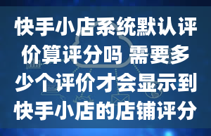 快手小店系统默认评价算评分吗 需要多少个评价才会显示到快手小店的店铺评分