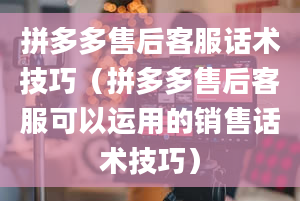 拼多多售后客服话术技巧（拼多多售后客服可以运用的销售话术技巧）