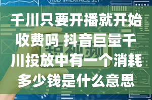 千川只要开播就开始收费吗 抖音巨量千川投放中有一个消耗多少钱是什么意思