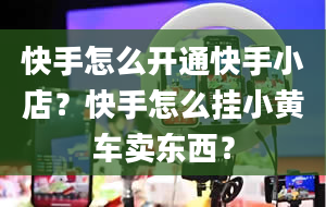 快手怎么开通快手小店？快手怎么挂小黄车卖东西？