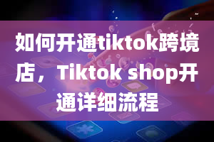 如何开通tiktok跨境店，Tiktok shop开通详细流程