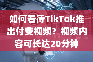 如何看待TikTok推出付费视频？视频内容可长达20分钟