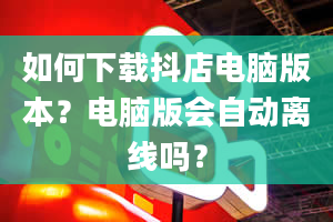 如何下载抖店电脑版本？电脑版会自动离线吗？