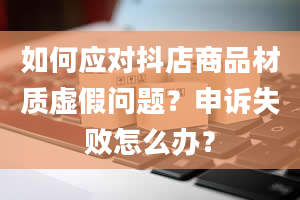 如何应对抖店商品材质虚假问题？申诉失败怎么办？