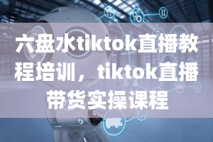 六盘水tiktok直播教程培训，tiktok直播带货实操课程