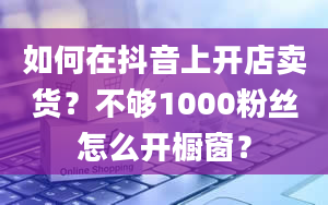 如何在抖音上开店卖货？不够1000粉丝怎么开橱窗？