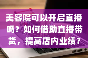 美容院可以开启直播吗？如何借助直播带货，提高店内业绩？