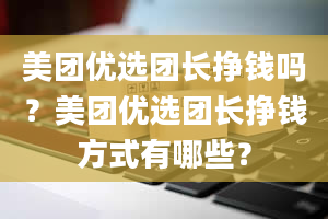 美团优选团长挣钱吗？美团优选团长挣钱方式有哪些？