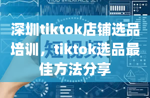 深圳tiktok店铺选品培训，tiktok选品最佳方法分享