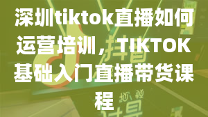 深圳tiktok直播如何运营培训，TIKTOK基础入门直播带货课程