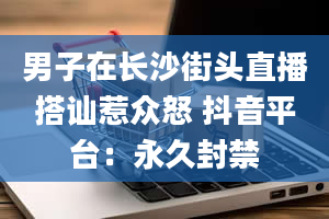 男子在长沙街头直播搭讪惹众怒 抖音平台：永久封禁