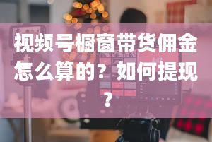 视频号橱窗带货佣金怎么算的？如何提现？