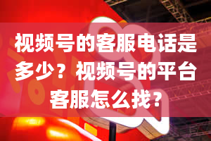 视频号的客服电话是多少？视频号的平台客服怎么找？