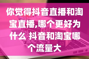 你觉得抖音直播和淘宝直播,哪个更好为什么 抖音和淘宝哪个流量大