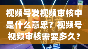 视频号发视频审核中是什么意思？视频号视频审核需要多久？