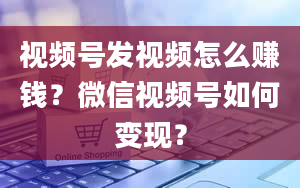 视频号发视频怎么赚钱？微信视频号如何变现？