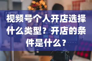 视频号个人开店选择什么类型？开店的条件是什么？