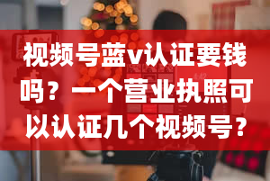 视频号蓝v认证要钱吗？一个营业执照可以认证几个视频号？