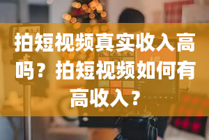 拍短视频真实收入高吗？拍短视频如何有高收入？