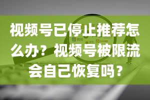 视频号已停止推荐怎么办？视频号被限流会自己恢复吗？