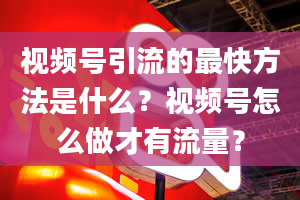 视频号引流的最快方法是什么？视频号怎么做才有流量？