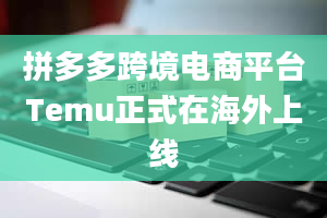 拼多多跨境电商平台Temu正式在海外上线