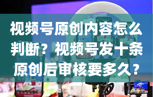 视频号原创内容怎么判断？视频号发十条原创后审核要多久？