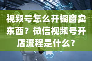 视频号怎么开橱窗卖东西？微信视频号开店流程是什么？