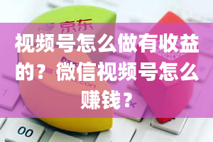 视频号怎么做有收益的？微信视频号怎么赚钱？