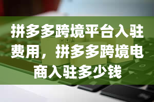 拼多多跨境平台入驻费用，拼多多跨境电商入驻多少钱