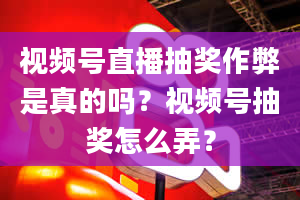 视频号直播抽奖作弊是真的吗？视频号抽奖怎么弄？