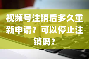 视频号注销后多久重新申请？可以停止注销吗？