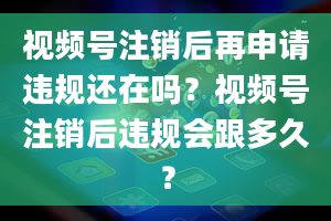 视频号注销后再申请违规还在吗？视频号注销后违规会跟多久？