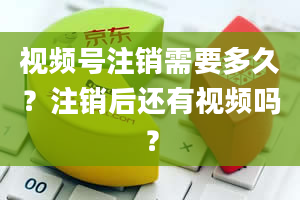 视频号注销需要多久？注销后还有视频吗？