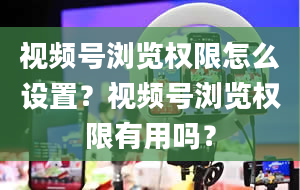 视频号浏览权限怎么设置？视频号浏览权限有用吗？