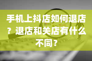 手机上抖店如何退店？退店和关店有什么不同？