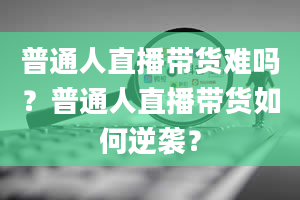 普通人直播带货难吗？普通人直播带货如何逆袭？