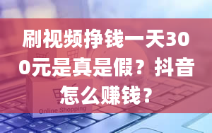 刷视频挣钱一天300元是真是假？抖音怎么赚钱？