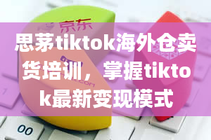 思茅tiktok海外仓卖货培训，掌握tiktok最新变现模式