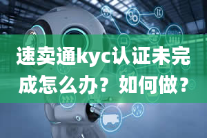 速卖通kyc认证未完成怎么办？如何做？