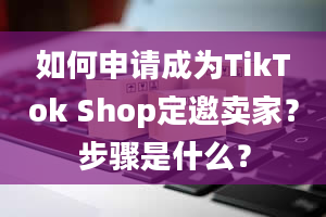 如何申请成为TikTok Shop定邀卖家？步骤是什么？