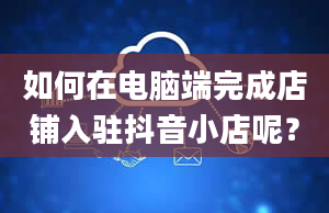 如何在电脑端完成店铺入驻抖音小店呢？