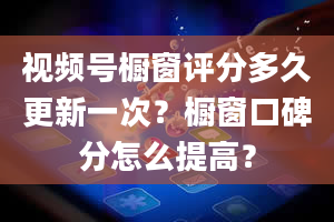 视频号橱窗评分多久更新一次？橱窗口碑分怎么提高？