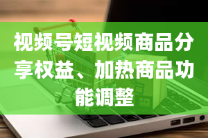 视频号短视频商品分享权益、加热商品功能调整