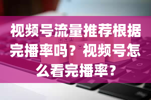 视频号流量推荐根据完播率吗？视频号怎么看完播率？