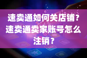 速卖通如何关店铺？速卖通卖家账号怎么注销？