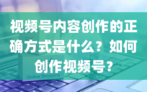 视频号内容创作的正确方式是什么？如何创作视频号？