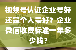 视频号认证企业号好还是个人号好？企业微信收费标准一年多少钱？