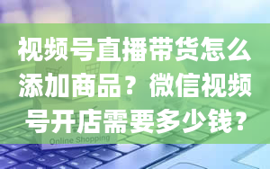 视频号直播带货怎么添加商品？微信视频号开店需要多少钱？