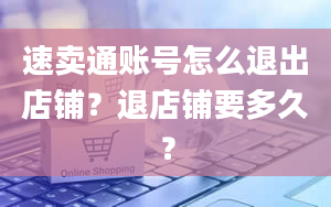 速卖通账号怎么退出店铺？退店铺要多久？